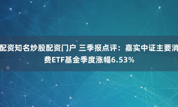 配资知名炒股配资门户 三季报点评：嘉实中证主要消费ETF基金季度涨幅6.53%