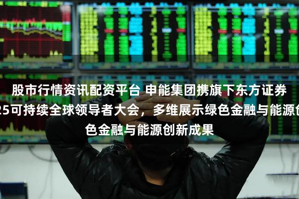 股市行情资讯配资平台 申能集团携旗下东方证券亮相2025可持续全球领导者大会，多维展示绿色金融与能源创新成果