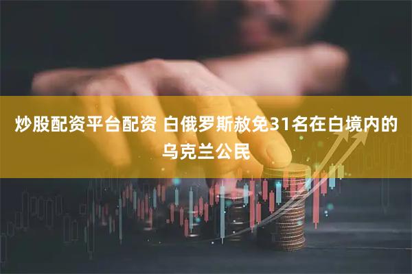 炒股配资平台配资 白俄罗斯赦免31名在白境内的乌克兰公民
