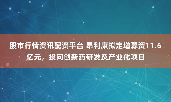 股市行情资讯配资平台 昂利康拟定增募资11.6亿元，投向创新药研发及产业化项目