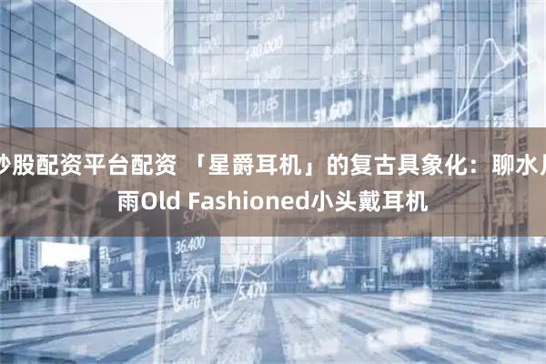 炒股配资平台配资 「星爵耳机」的复古具象化：聊水月雨Old Fashioned小头戴耳机