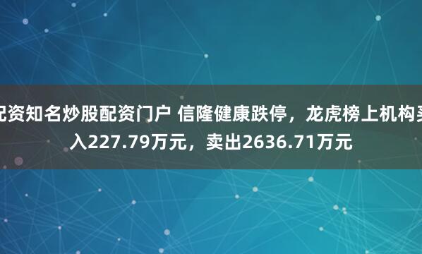 配资知名炒股配资门户 信隆健康跌停，龙虎榜上机构买入227.79万元，卖出2636.71万元