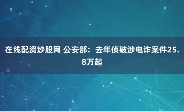 在线配资炒股网 公安部：去年侦破涉电诈案件25.8万起