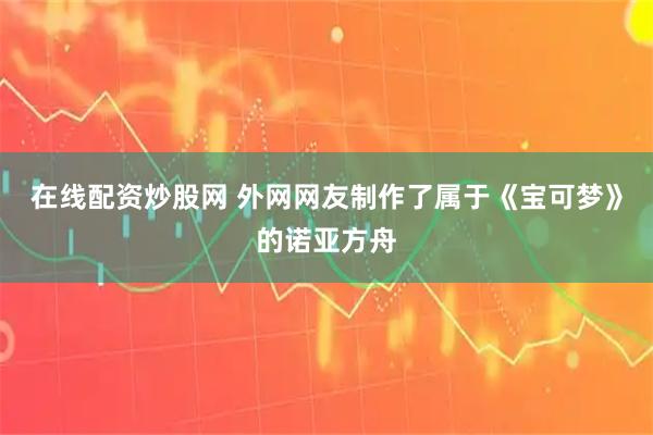 在线配资炒股网 外网网友制作了属于《宝可梦》的诺亚方舟