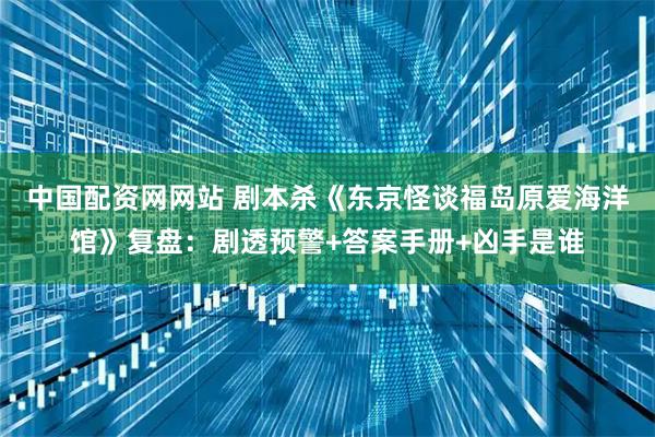 中国配资网网站 剧本杀《东京怪谈福岛原爱海洋馆》复盘：剧透预警+答案手册+凶手是谁