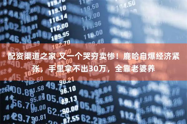 配资渠道之家 又一个哭穷卖惨！鹿哈自爆经济紧张，手里拿不出30万，全靠老婆养