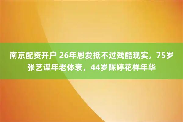 南京配资开户 26年恩爱抵不过残酷现实，75岁张艺谋年老体衰，44岁陈婷花样年华