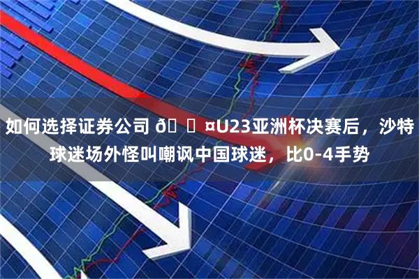 如何选择证券公司 😤U23亚洲杯决赛后，沙特球迷场外怪叫嘲讽中国球迷，比0-4手势