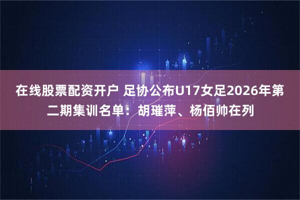 在线股票配资开户 足协公布U17女足2026年第二期集训名单：胡璀萍、杨佰帅在列