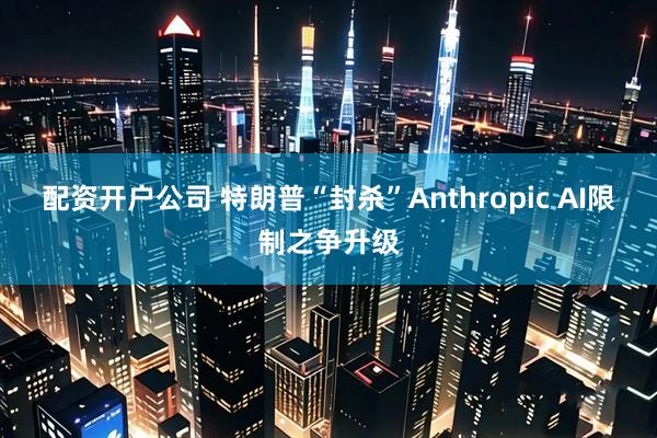 配资开户公司 特朗普“封杀”Anthropic AI限制之争升级